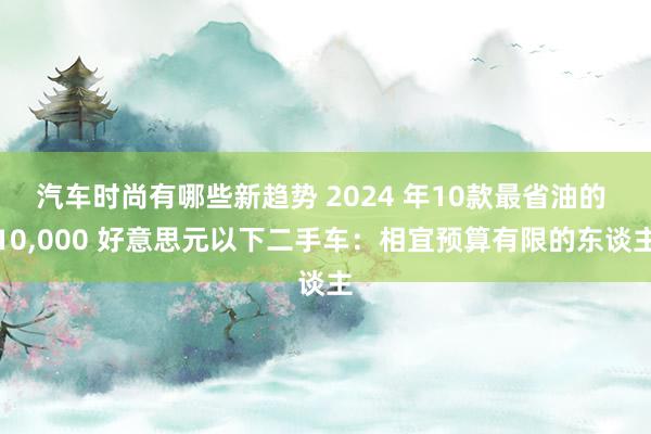 汽车时尚有哪些新趋势 2024 年10款最省油的 10,000 好意思元以下二手车：相宜预算有限的东谈主