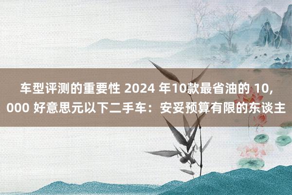 车型评测的重要性 2024 年10款最省油的 10,000 好意思元以下二手车：安妥预算有限的东谈主