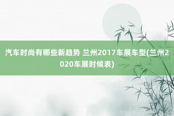 汽车时尚有哪些新趋势 兰州2017车展车型(兰州2020车展时候表)