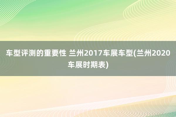 车型评测的重要性 兰州2017车展车型(兰州2020车展时期表)