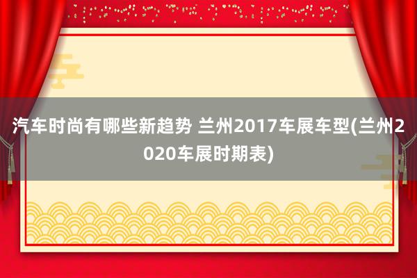 汽车时尚有哪些新趋势 兰州2017车展车型(兰州2020车展时期表)