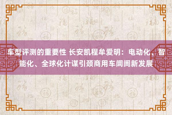 车型评测的重要性 长安凯程牟爱明：电动化、智能化、全球化计谋引颈商用车阛阓新发展