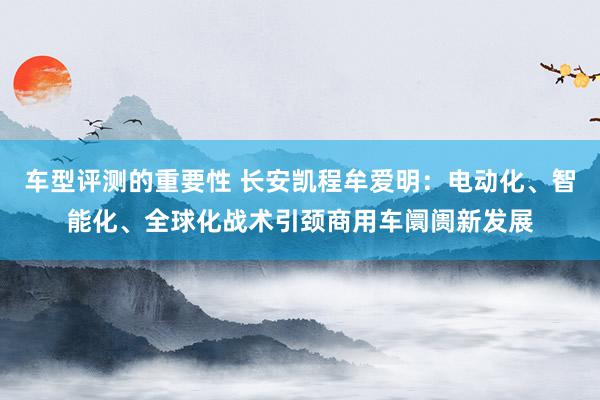 车型评测的重要性 长安凯程牟爱明：电动化、智能化、全球化战术引颈商用车阛阓新发展