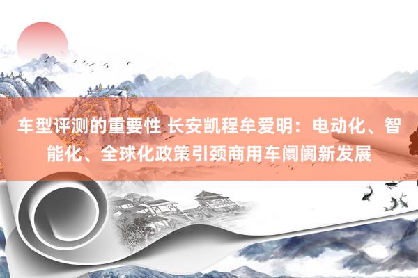 车型评测的重要性 长安凯程牟爱明：电动化、智能化、全球化政策引颈商用车阛阓新发展