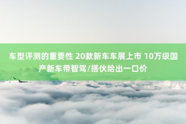 车型评测的重要性 20款新车车展上市 10万级国产新车带智驾/搭伙给出一口价