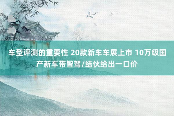 车型评测的重要性 20款新车车展上市 10万级国产新车带智驾/结伙给出一口价