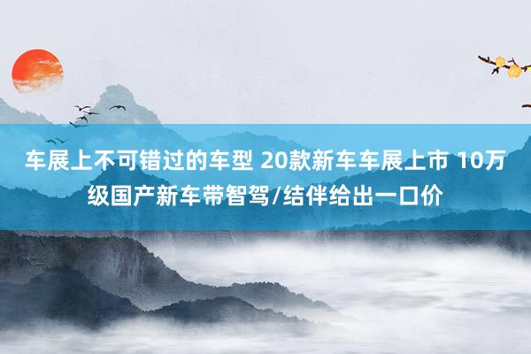 车展上不可错过的车型 20款新车车展上市 10万级国产新车带智驾/结伴给出一口价