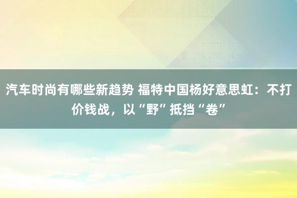 汽车时尚有哪些新趋势 福特中国杨好意思虹：不打价钱战，以“野”抵挡“卷”