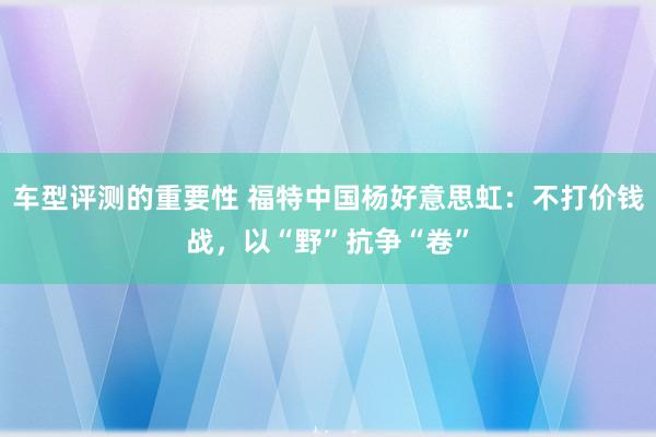 车型评测的重要性 福特中国杨好意思虹：不打价钱战，以“野”抗争“卷”