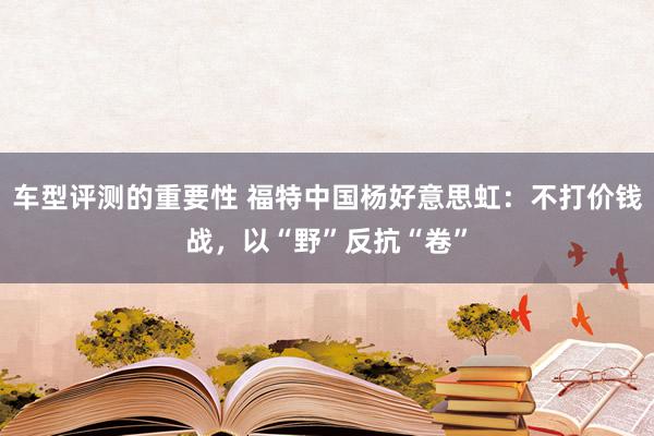 车型评测的重要性 福特中国杨好意思虹：不打价钱战，以“野”反抗“卷”