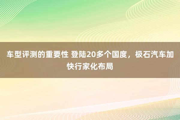 车型评测的重要性 登陆20多个国度，极石汽车加快行家化布局