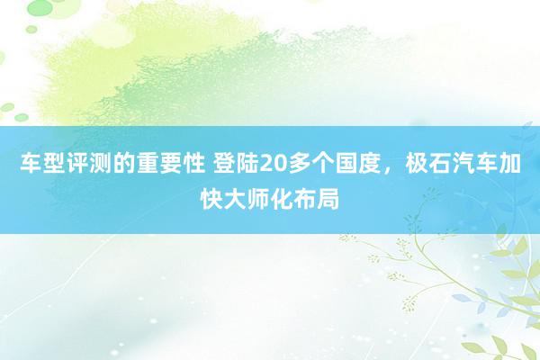 车型评测的重要性 登陆20多个国度，极石汽车加快大师化布局