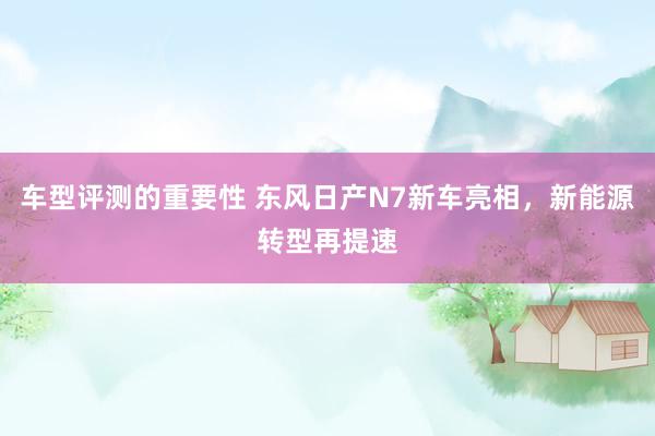 车型评测的重要性 东风日产N7新车亮相，新能源转型再提速