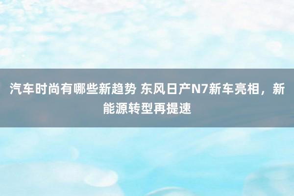 汽车时尚有哪些新趋势 东风日产N7新车亮相，新能源转型再提速