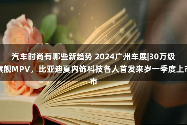 汽车时尚有哪些新趋势 2024广州车展|30万级旗舰MPV，比亚迪夏内饰科技各人首发来岁一季度上市