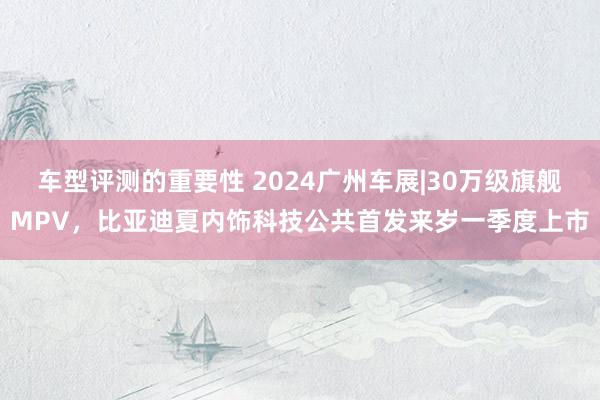 车型评测的重要性 2024广州车展|30万级旗舰MPV，比亚迪夏内饰科技公共首发来岁一季度上市