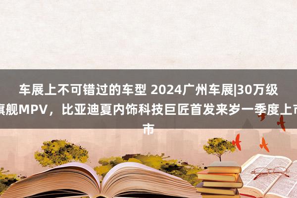 车展上不可错过的车型 2024广州车展|30万级旗舰MPV，比亚迪夏内饰科技巨匠首发来岁一季度上市