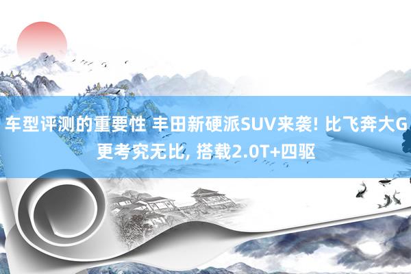 车型评测的重要性 丰田新硬派SUV来袭! 比飞奔大G更考究无比, 搭载2.0T+四驱