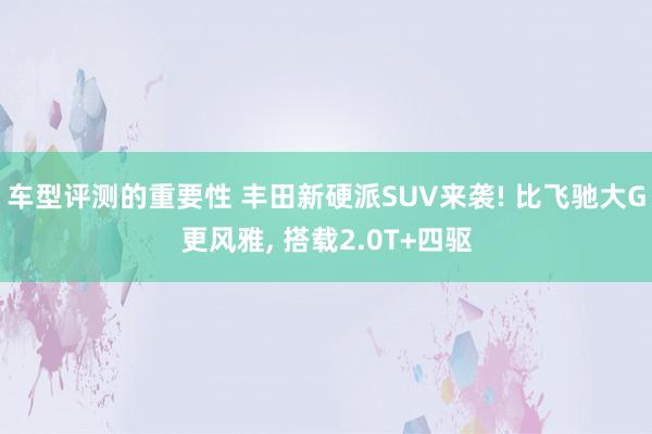 车型评测的重要性 丰田新硬派SUV来袭! 比飞驰大G更风雅, 搭载2.0T+四驱