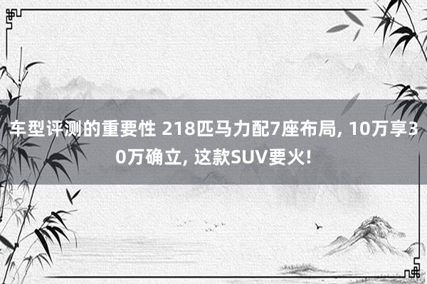 车型评测的重要性 218匹马力配7座布局, 10万享30万确立, 这款SUV要火!