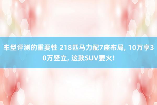 车型评测的重要性 218匹马力配7座布局, 10万享30万竖立, 这款SUV要火!