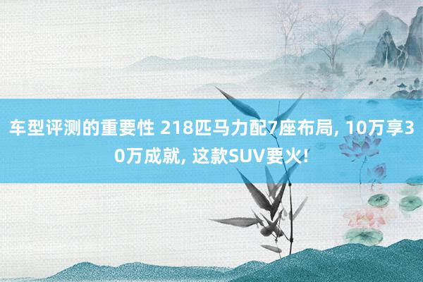 车型评测的重要性 218匹马力配7座布局, 10万享30万成就, 这款SUV要火!