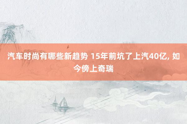 汽车时尚有哪些新趋势 15年前坑了上汽40亿, 如今傍上奇瑞