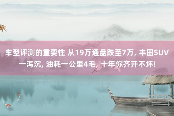 车型评测的重要性 从19万通盘跌至7万, 丰田SUV一泻沉, 油耗一公里4毛, 十年你齐开不坏!