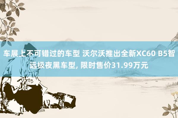 车展上不可错过的车型 沃尔沃推出全新XC60 B5智远极夜黑车型, 限时售价31.99万元