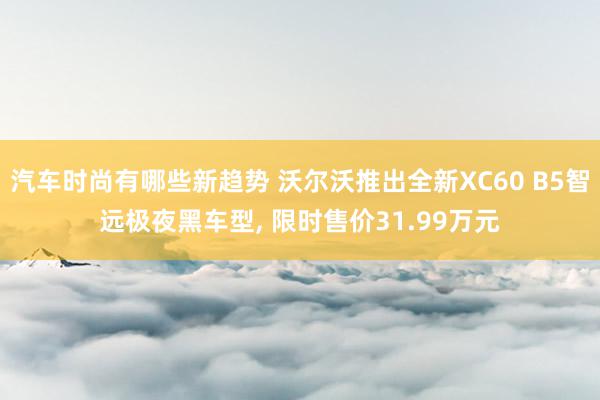 汽车时尚有哪些新趋势 沃尔沃推出全新XC60 B5智远极夜黑车型, 限时售价31.99万元