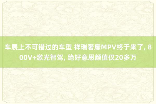 车展上不可错过的车型 祥瑞奢靡MPV终于来了, 800V+激光智驾, 绝好意思颜值仅20多万