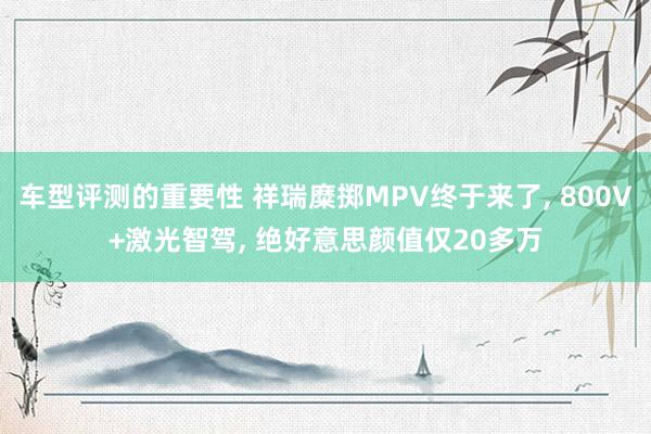 车型评测的重要性 祥瑞糜掷MPV终于来了, 800V+激光智驾, 绝好意思颜值仅20多万