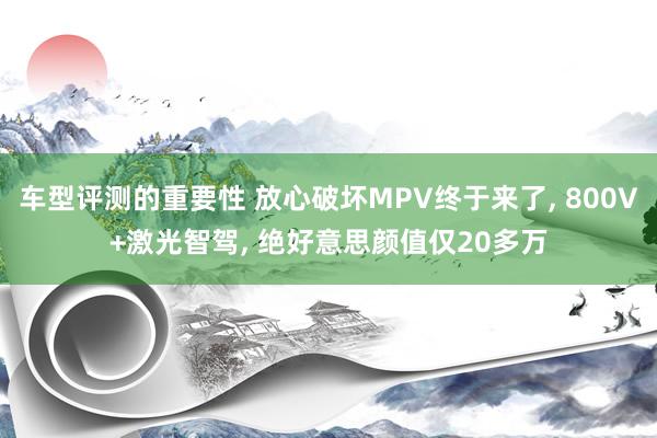 车型评测的重要性 放心破坏MPV终于来了, 800V+激光智驾, 绝好意思颜值仅20多万