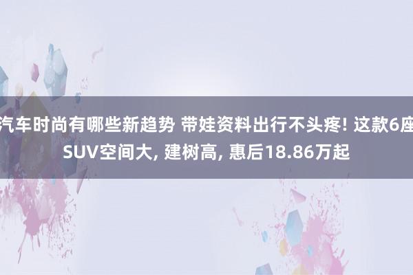 汽车时尚有哪些新趋势 带娃资料出行不头疼! 这款6座SUV空间大, 建树高, 惠后18.86万起