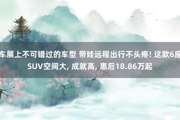 车展上不可错过的车型 带娃远程出行不头疼! 这款6座SUV空间大, 成就高, 惠后18.86万起