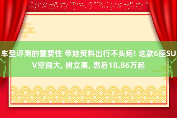 车型评测的重要性 带娃资料出行不头疼! 这款6座SUV空间大, 树立高, 惠后18.86万起