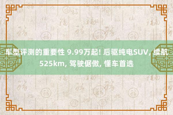 车型评测的重要性 9.99万起! 后驱纯电SUV, 续航525km, 驾驶倨傲, 懂车首选