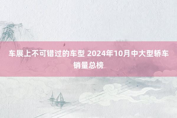 车展上不可错过的车型 2024年10月中大型轿车销量总榜