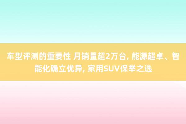 车型评测的重要性 月销量超2万台, 能源超卓、智能化确立优异, 家用SUV保举之选