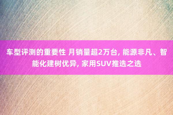 车型评测的重要性 月销量超2万台, 能源非凡、智能化建树优异, 家用SUV推选之选