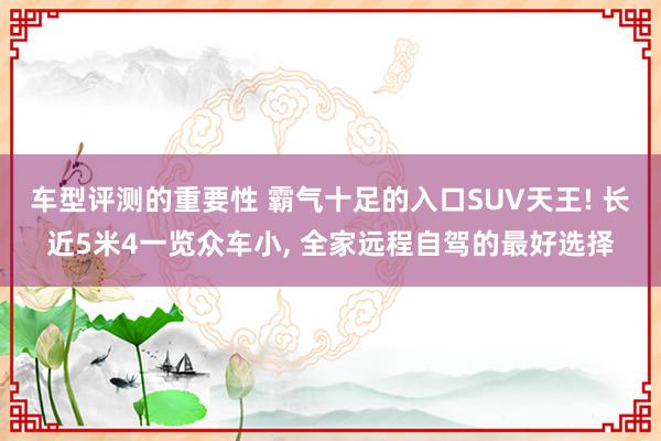 车型评测的重要性 霸气十足的入口SUV天王! 长近5米4一览众车小, 全家远程自驾的最好选择