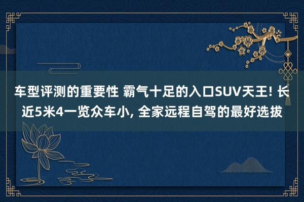 车型评测的重要性 霸气十足的入口SUV天王! 长近5米4一览众车小, 全家远程自驾的最好选拔