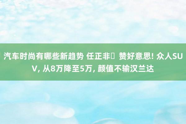 汽车时尚有哪些新趋势 任正非‌赞好意思! 众人SUV, 从8万降至5万, 颜值不输汉兰达