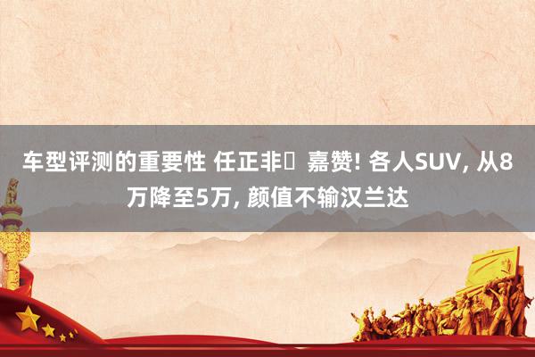 车型评测的重要性 任正非‌嘉赞! 各人SUV, 从8万降至5万, 颜值不输汉兰达