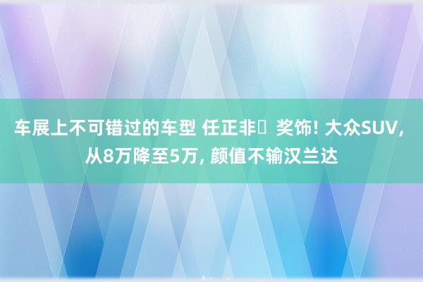 车展上不可错过的车型 任正非‌奖饰! 大众SUV, 从8万降至5万, 颜值不输汉兰达