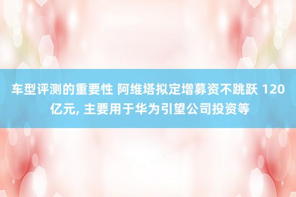 车型评测的重要性 阿维塔拟定增募资不跳跃 120 亿元, 主要用于华为引望公司投资等