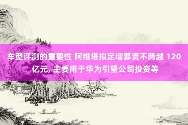 车型评测的重要性 阿维塔拟定增募资不跨越 120 亿元, 主要用于华为引望公司投资等