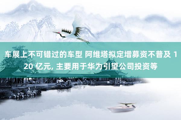 车展上不可错过的车型 阿维塔拟定增募资不普及 120 亿元, 主要用于华为引望公司投资等