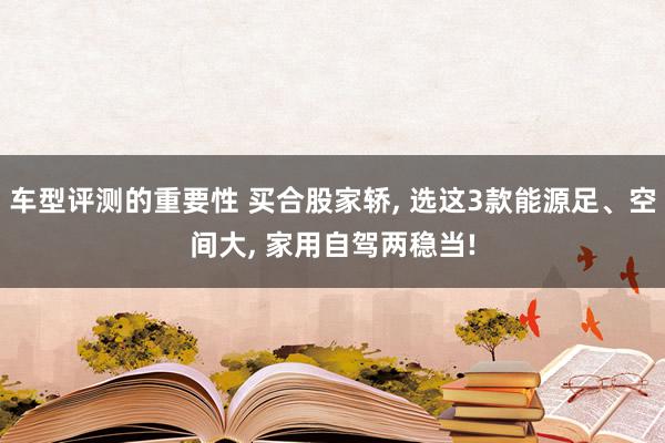 车型评测的重要性 买合股家轿, 选这3款能源足、空间大, 家用自驾两稳当!