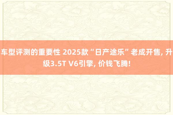 车型评测的重要性 2025款“日产途乐”老成开售, 升级3.5T V6引擎, 价钱飞腾!